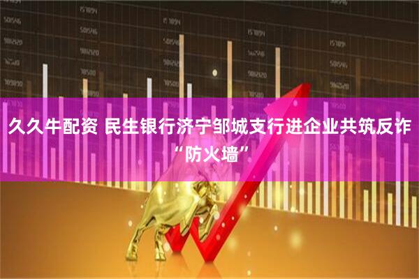 久久牛配資 民生銀行濟寧鄒城支行進企業(yè)共筑反詐“防火墻”